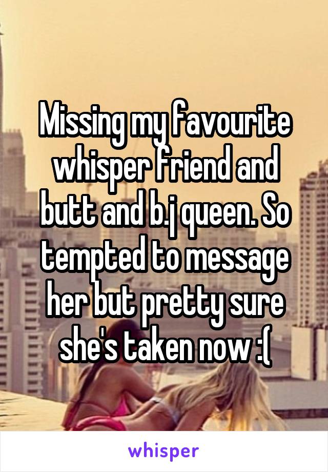 Missing my favourite whisper friend and butt and b.j queen. So tempted to message her but pretty sure she's taken now :(