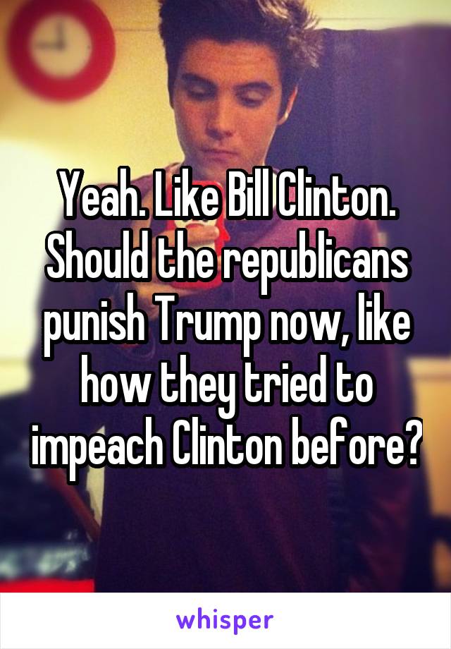 Yeah. Like Bill Clinton. Should the republicans punish Trump now, like how they tried to impeach Clinton before?