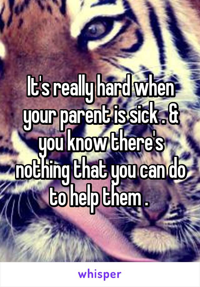 It's really hard when your parent is sick . & you know there's nothing that you can do to help them . 