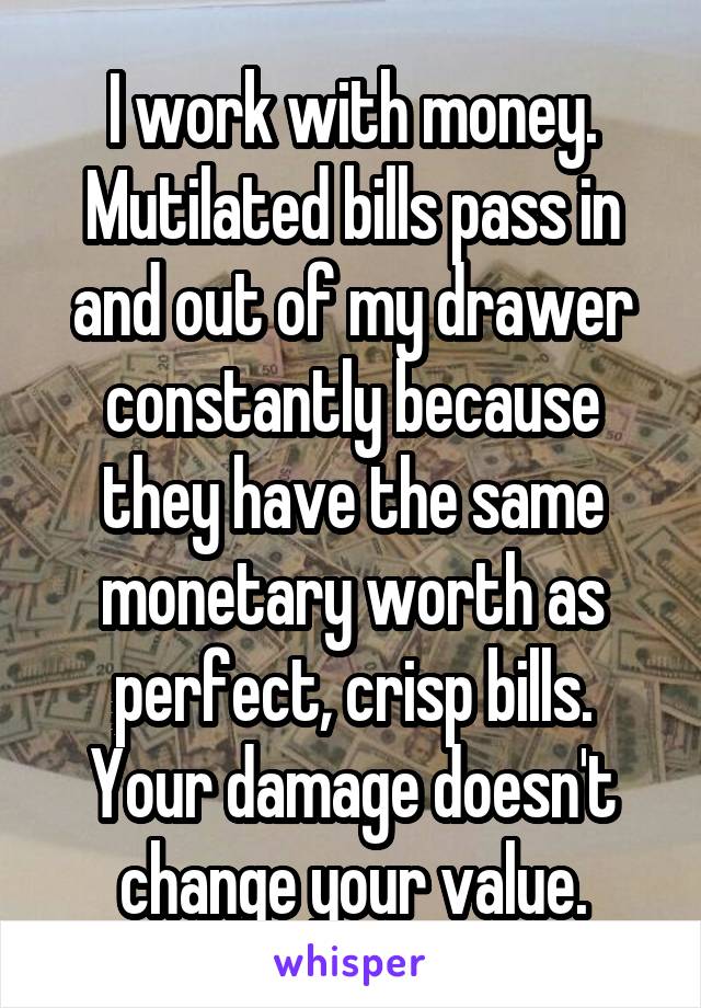 I work with money. Mutilated bills pass in and out of my drawer constantly because they have the same monetary worth as perfect, crisp bills.
Your damage doesn't change your value.