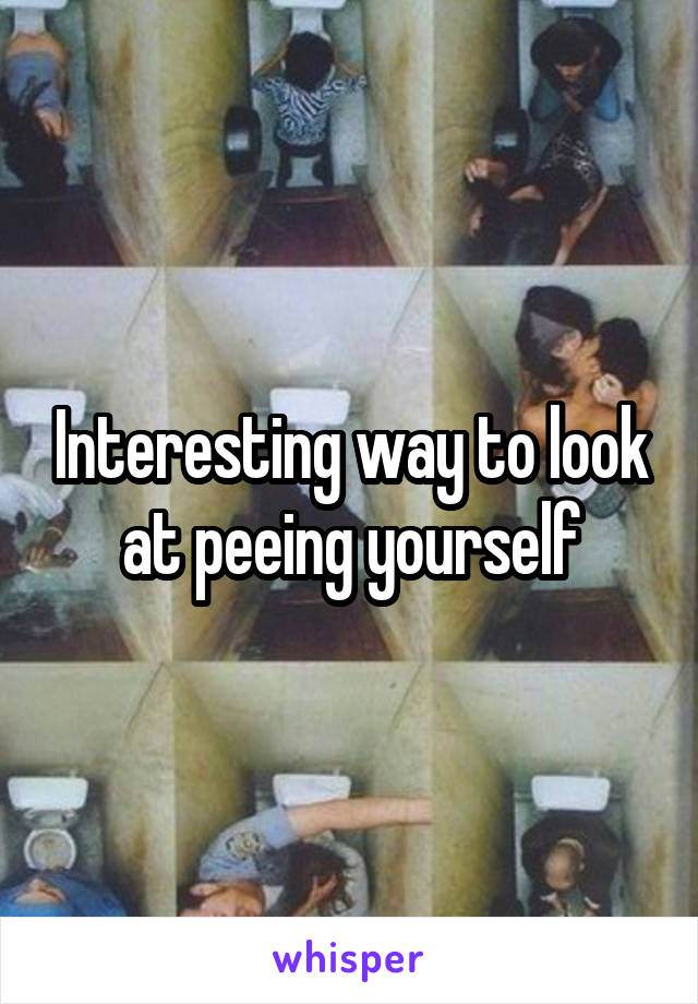 Interesting way to look at peeing yourself