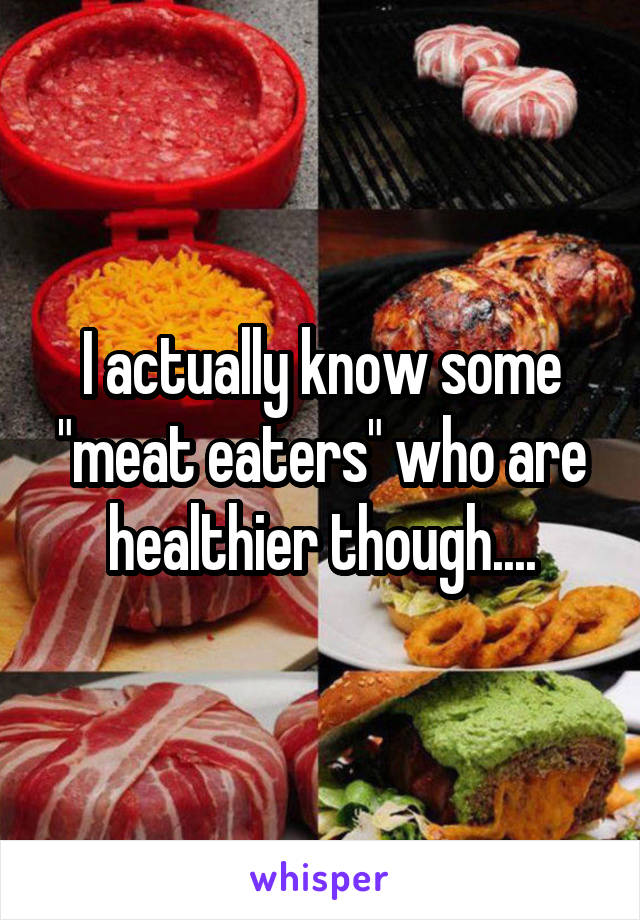 I actually know some "meat eaters" who are healthier though....
