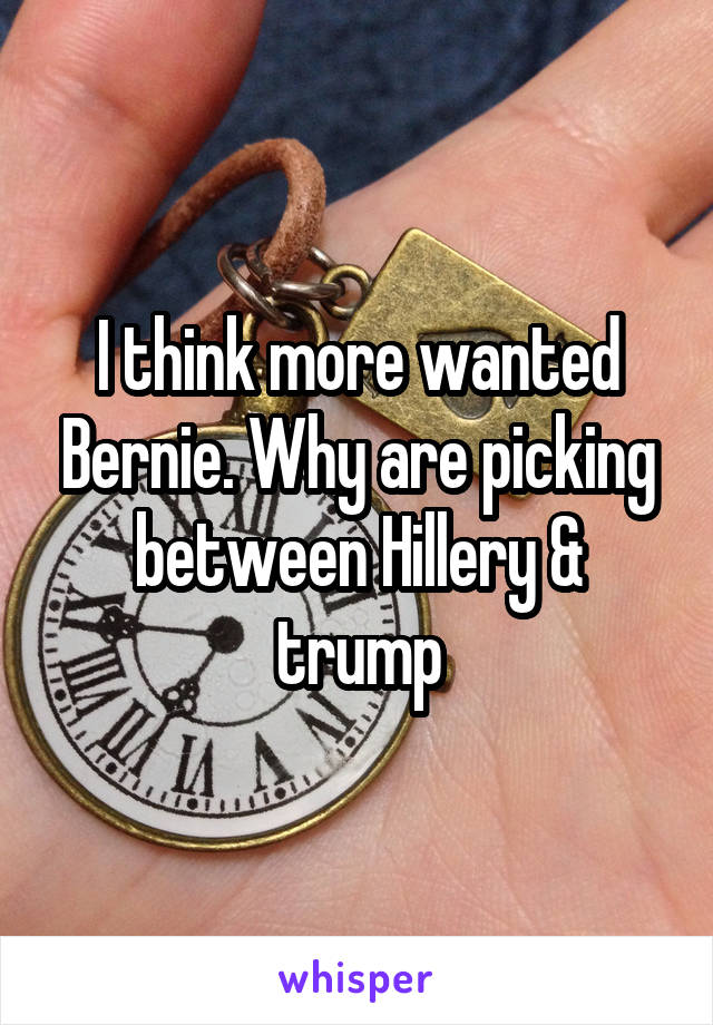 I think more wanted Bernie. Why are picking between Hillery & trump
