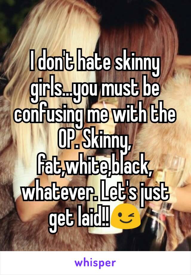 I don't hate skinny girls...you must be confusing me with the OP. Skinny, fat,white,black, whatever. Let's just get laid!!😉