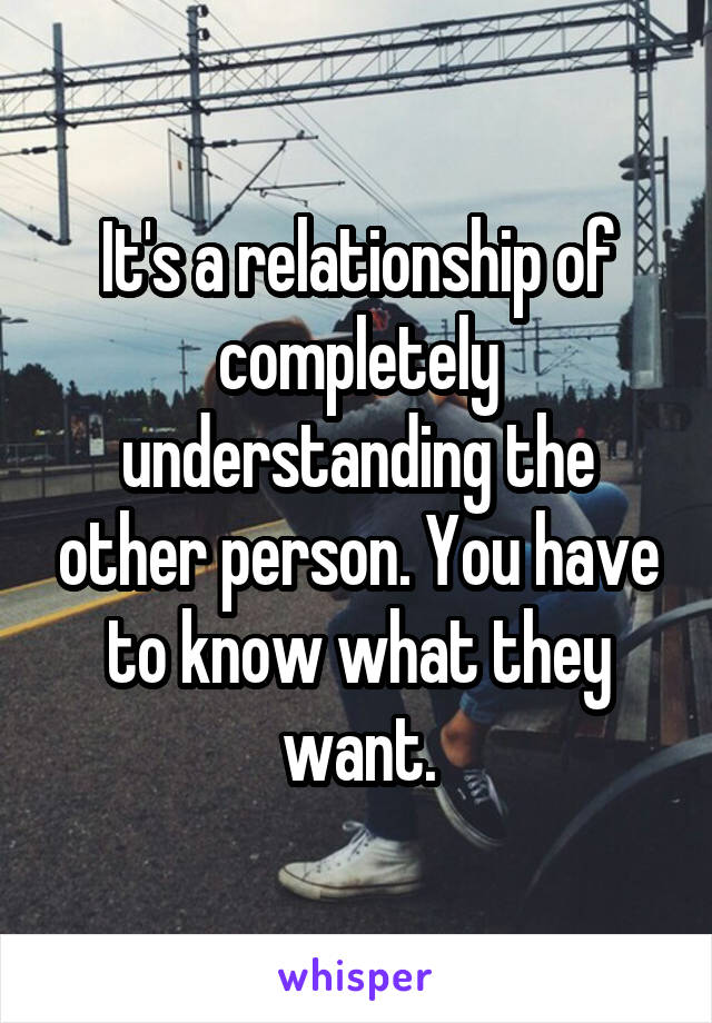 It's a relationship of completely understanding the other person. You have to know what they want.