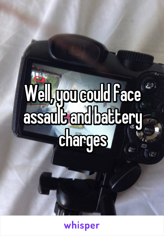 Well, you could face assault and battery charges