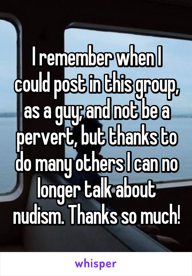 I remember when I could post in this group, as a guy; and not be a pervert, but thanks to do many others I can no longer talk about nudism. Thanks so much!