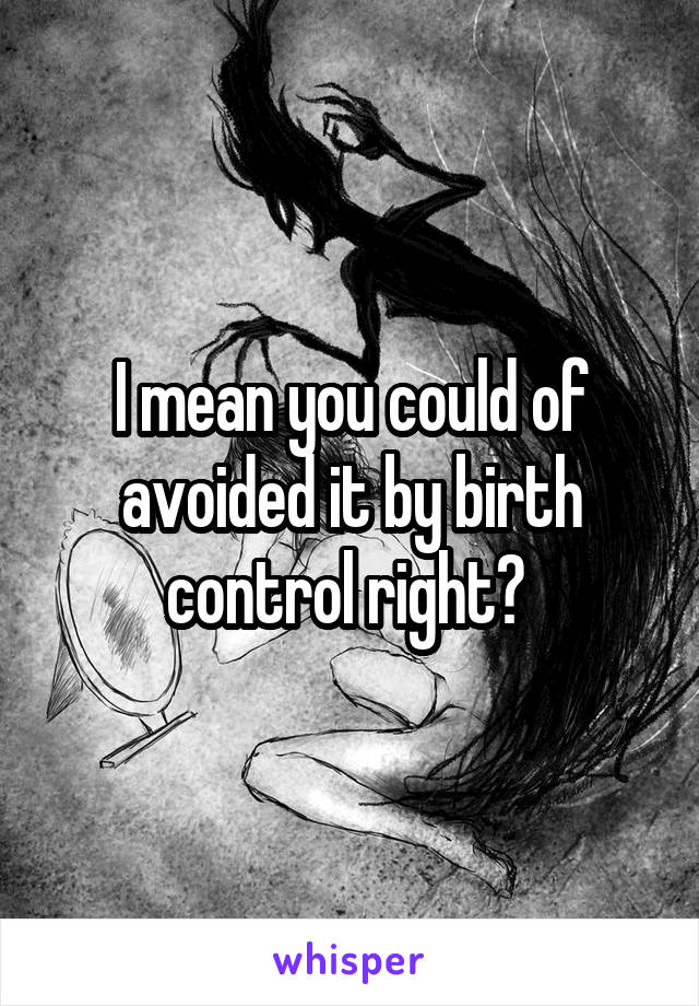 I mean you could of avoided it by birth control right? 