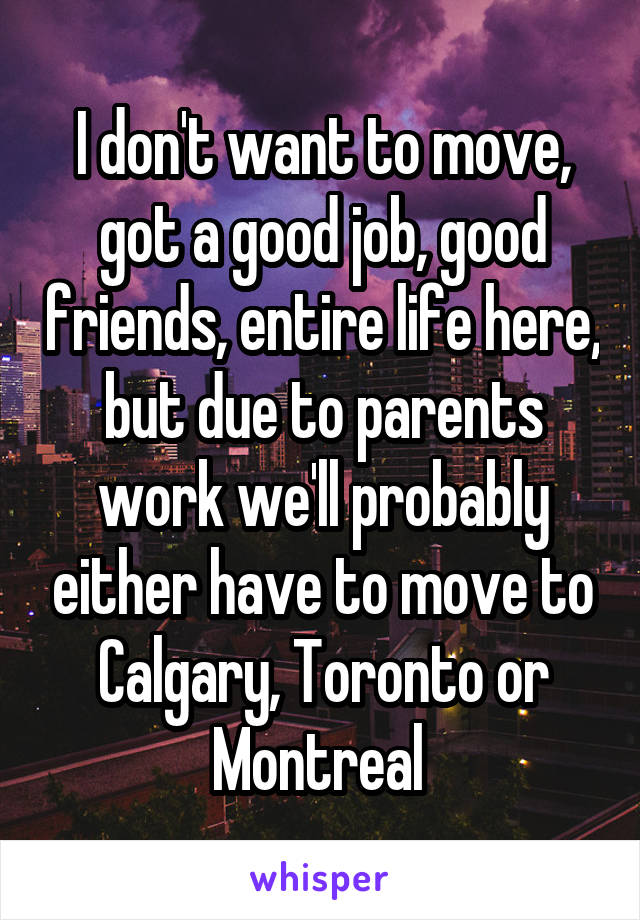 I don't want to move, got a good job, good friends, entire life here, but due to parents work we'll probably either have to move to Calgary, Toronto or Montreal 