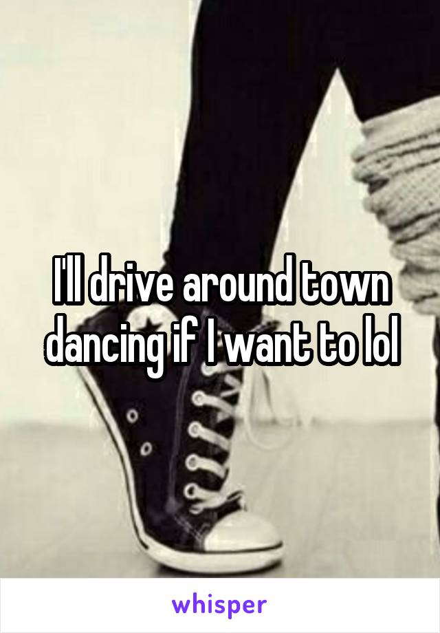 I'll drive around town dancing if I want to lol