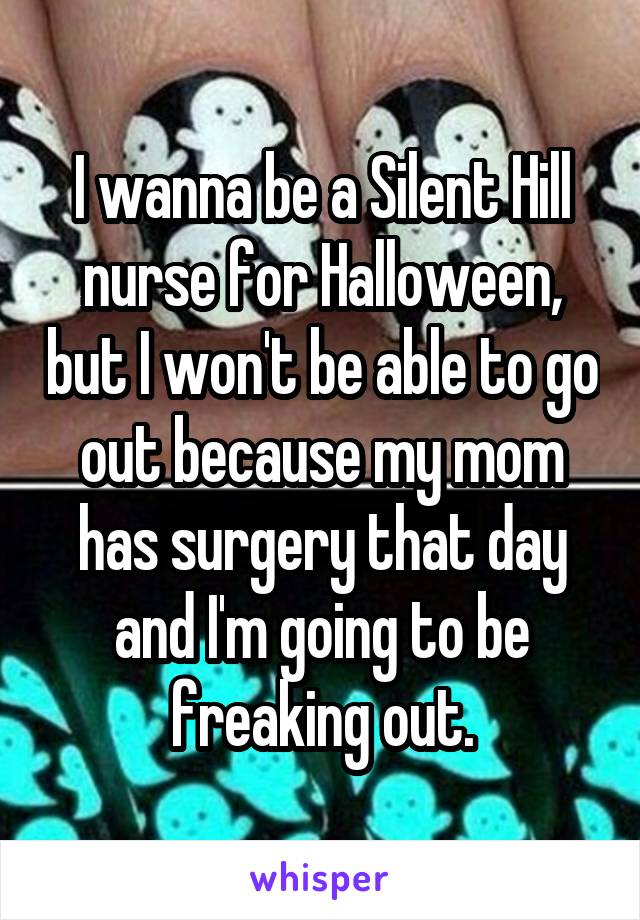 I wanna be a Silent Hill nurse for Halloween, but I won't be able to go out because my mom has surgery that day and I'm going to be freaking out.