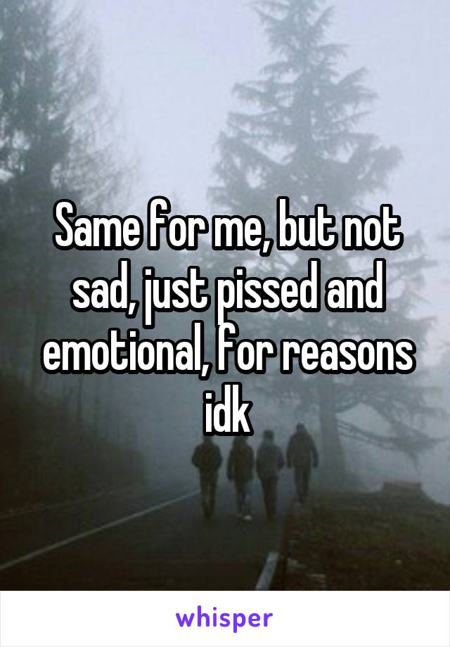 Same for me, but not sad, just pissed and emotional, for reasons idk