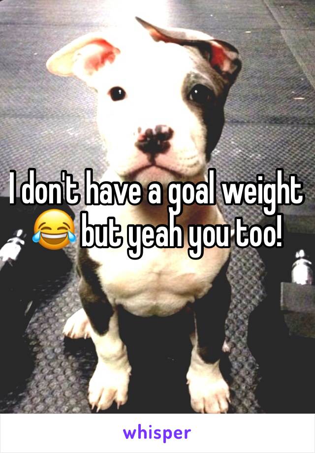 I don't have a goal weight 😂 but yeah you too!