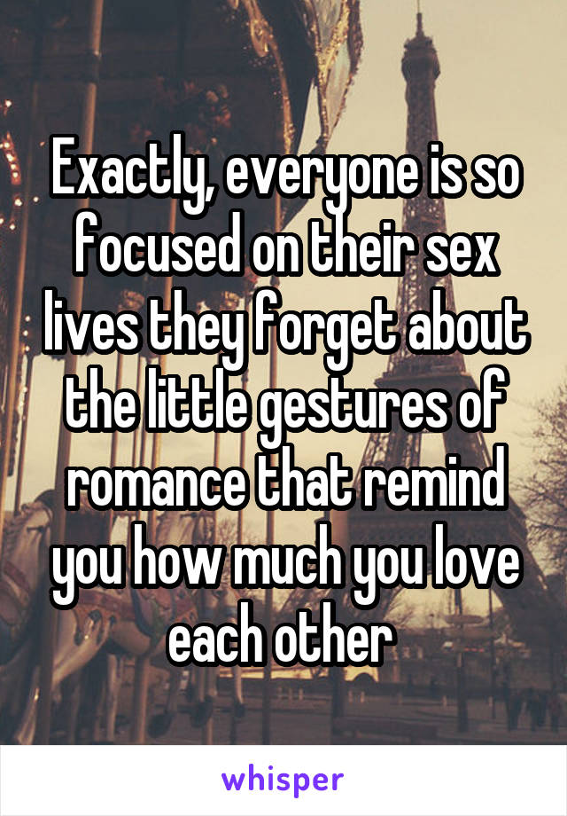 Exactly, everyone is so focused on their sex lives they forget about the little gestures of romance that remind you how much you love each other 
