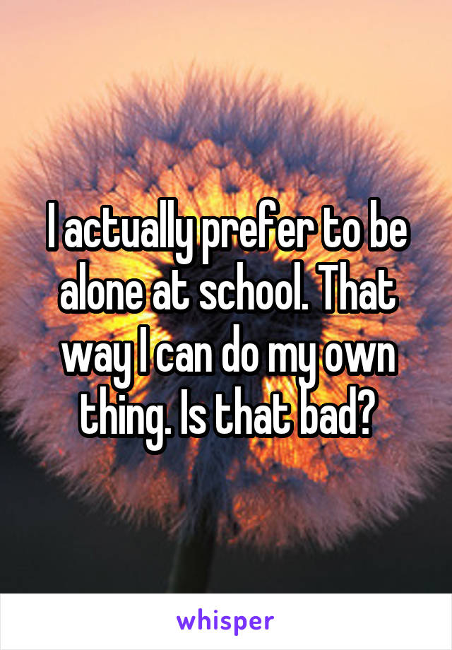 I actually prefer to be alone at school. That way I can do my own thing. Is that bad?