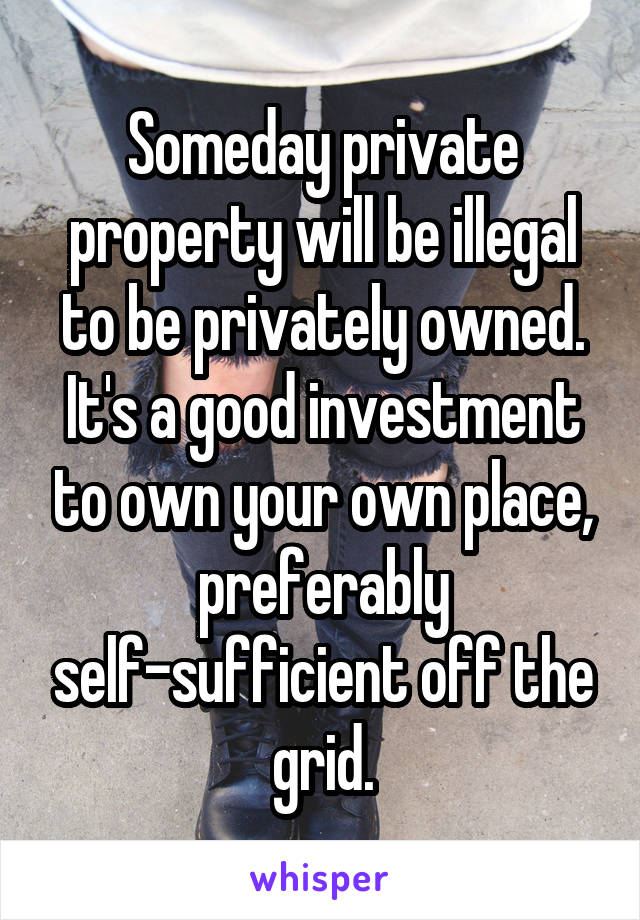 Someday private property will be illegal to be privately owned. It's a good investment to own your own place, preferably self-sufficient off the grid.