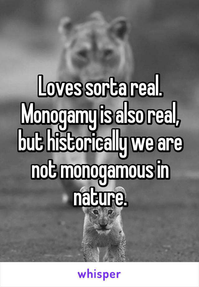 Loves sorta real. Monogamy is also real, but historically we are not monogamous in nature.