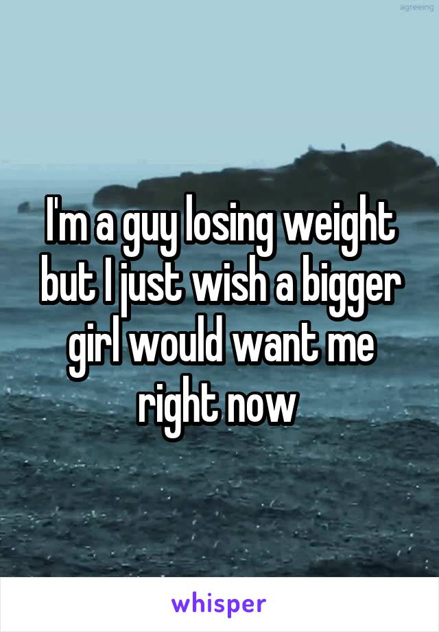 I'm a guy losing weight but I just wish a bigger girl would want me right now 