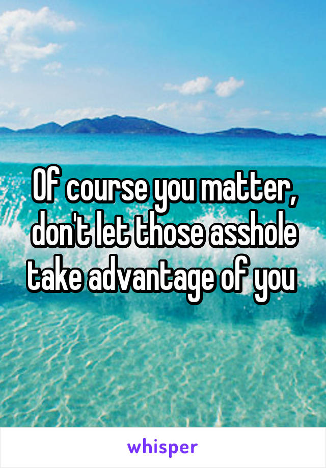 Of course you matter, don't let those asshole take advantage of you 