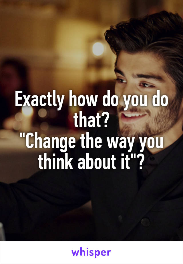 Exactly how do you do that?
"Change the way you think about it"?