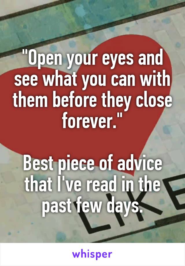 "Open your eyes and see what you can with them before they close forever."

Best piece of advice that I've read in the past few days.