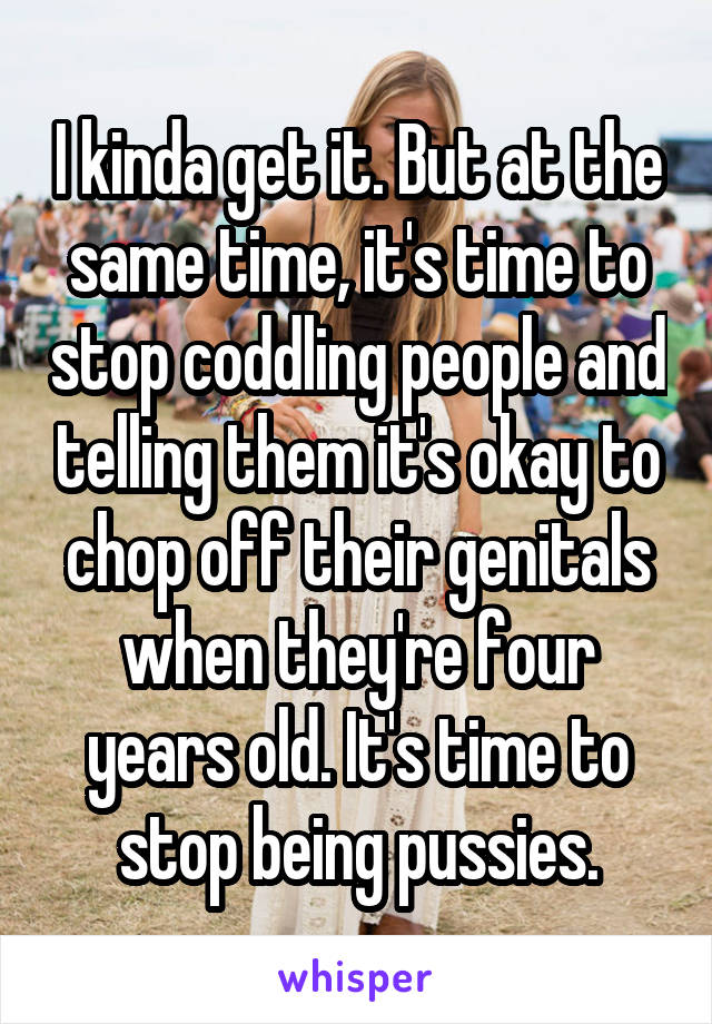 I kinda get it. But at the same time, it's time to stop coddling people and telling them it's okay to chop off their genitals when they're four years old. It's time to stop being pussies.