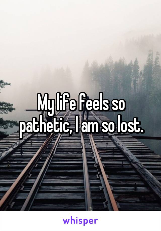 My life feels so pathetic, I am so lost.