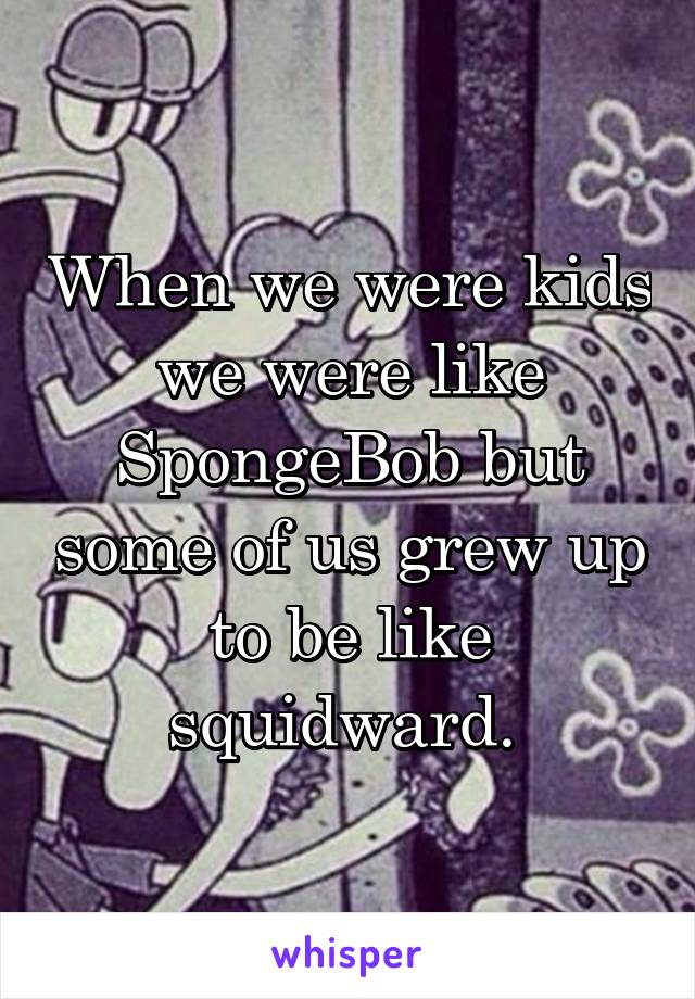 When we were kids we were like SpongeBob but some of us grew up to be like squidward. 