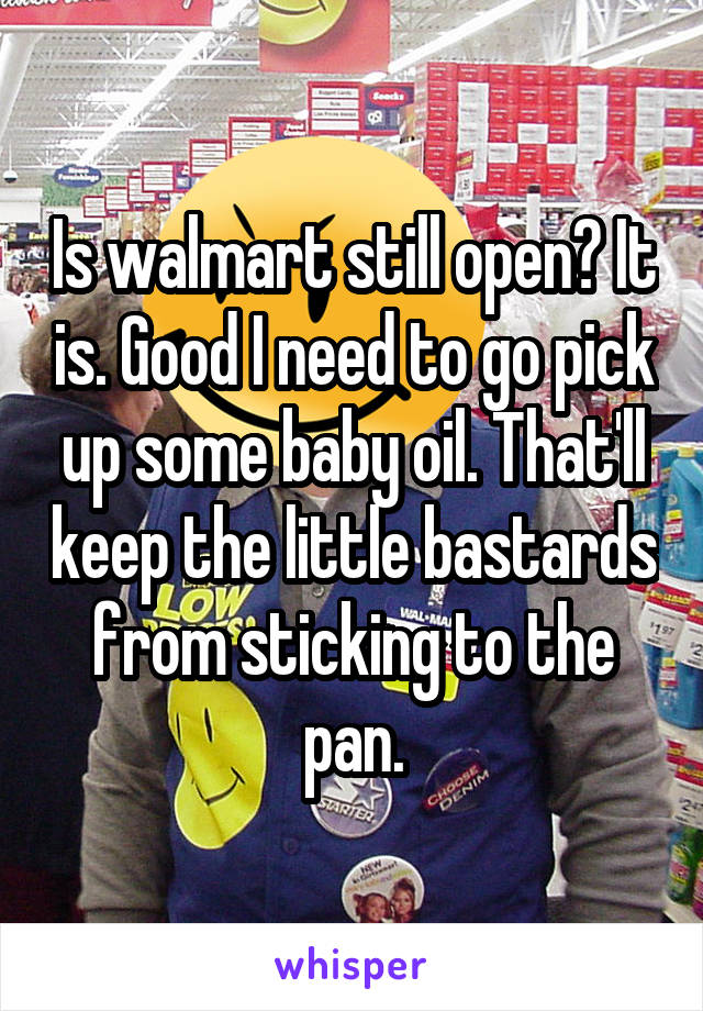 Is walmart still open? It is. Good I need to go pick up some baby oil. That'll keep the little bastards from sticking to the pan.