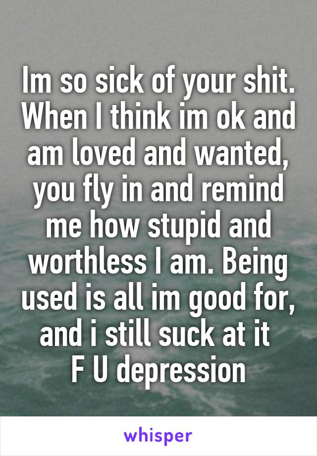 Im so sick of your shit. When I think im ok and am loved and wanted, you fly in and remind me how stupid and worthless I am. Being used is all im good for, and i still suck at it 
F U depression