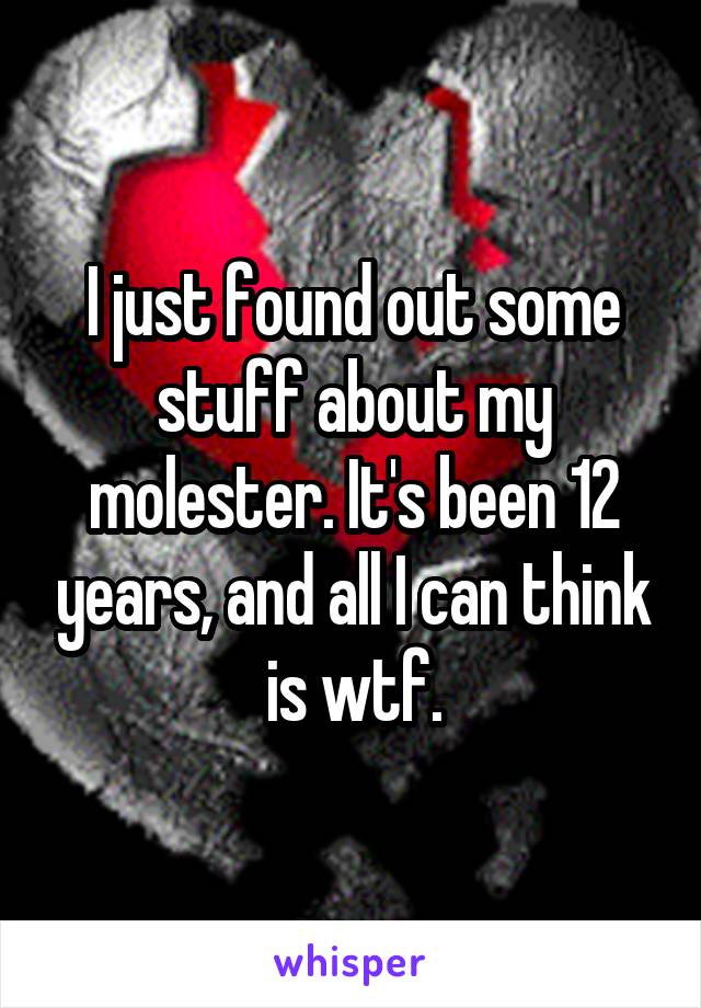 I just found out some stuff about my molester. It's been 12 years, and all I can think is wtf.
