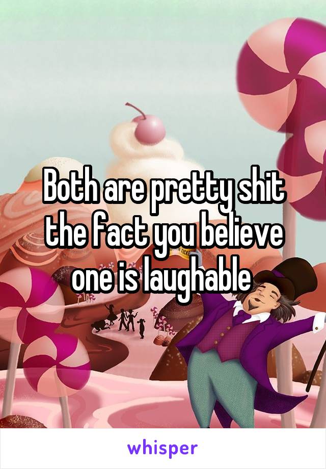 Both are pretty shit the fact you believe one is laughable 