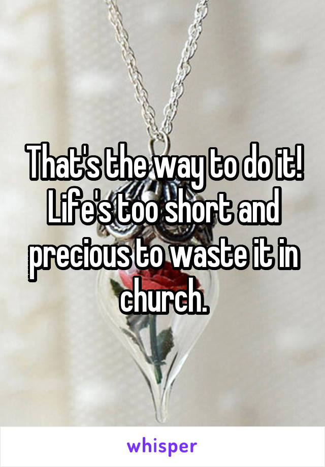 That's the way to do it!
Life's too short and precious to waste it in church.