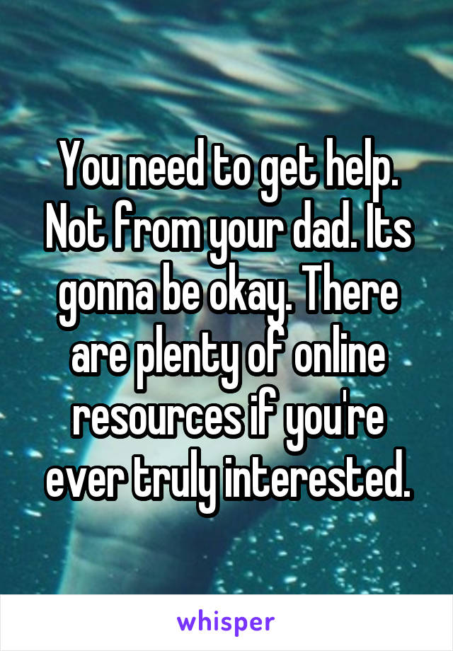 You need to get help. Not from your dad. Its gonna be okay. There are plenty of online resources if you're ever truly interested.