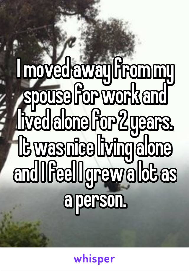 I moved away from my spouse for work and lived alone for 2 years. It was nice living alone and I feel I grew a lot as a person.