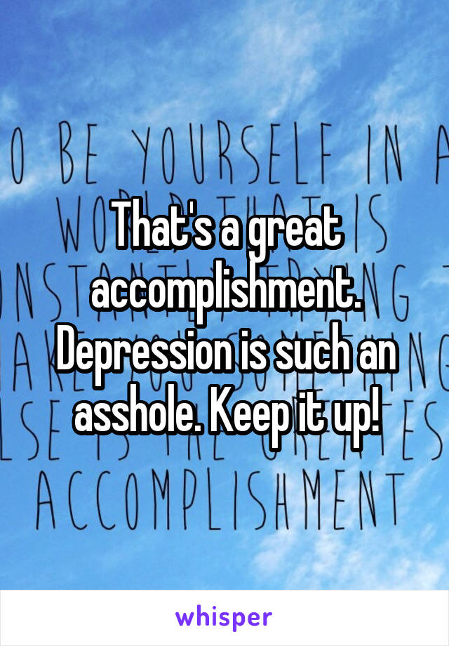 That's a great accomplishment. Depression is such an asshole. Keep it up!