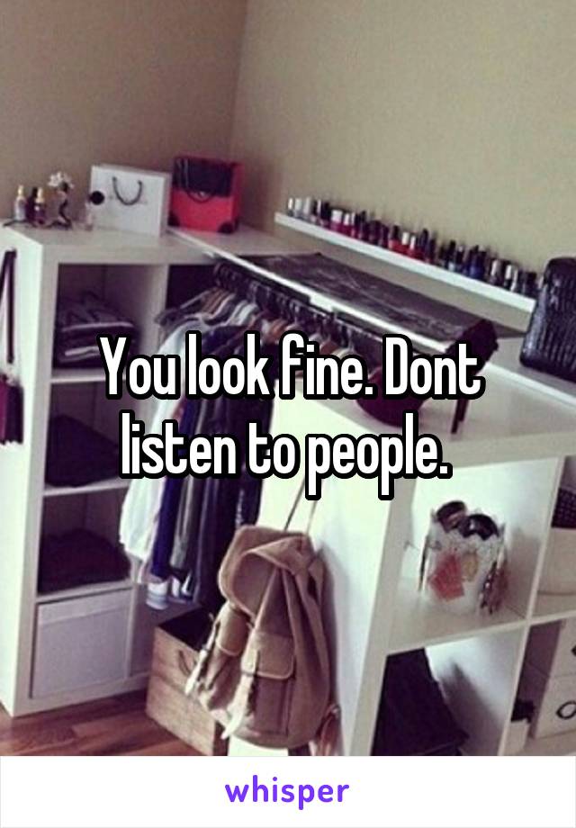 You look fine. Dont listen to people. 