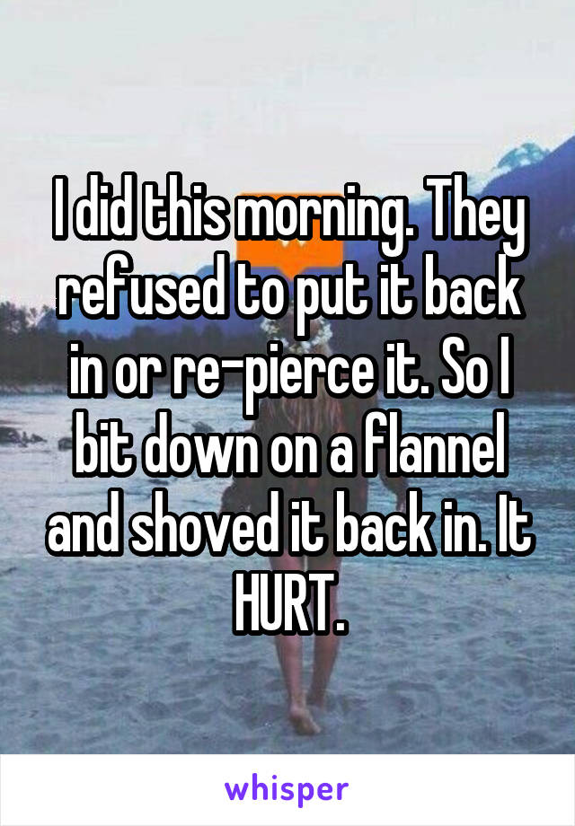 I did this morning. They refused to put it back in or re-pierce it. So I bit down on a flannel and shoved it back in. It HURT.