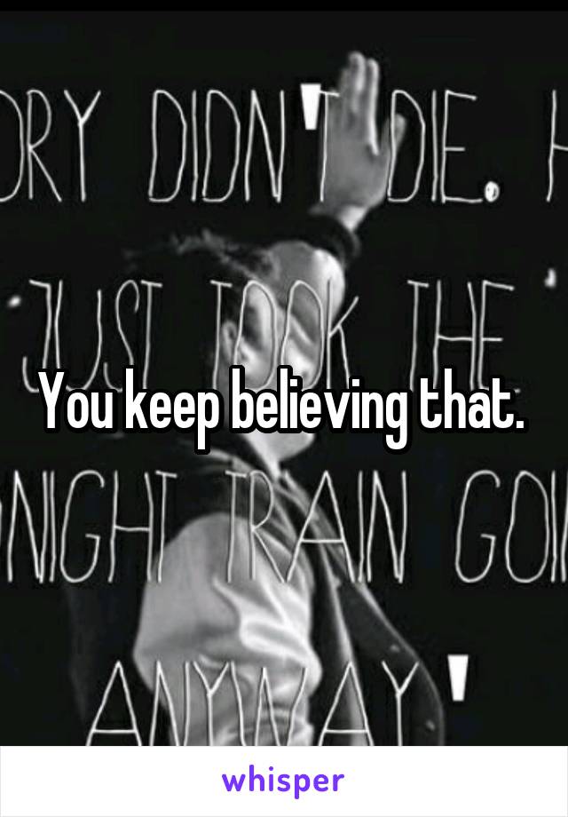 You keep believing that. 