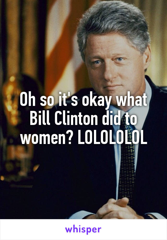Oh so it's okay what Bill Clinton did to women? LOLOLOLOL