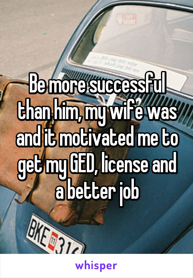 Be more successful than him, my wife was and it motivated me to get my GED, license and a better job