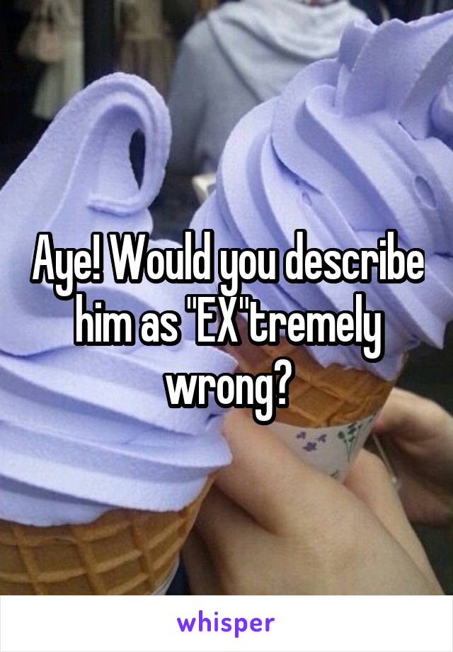 Aye! Would you describe him as "EX"tremely wrong?