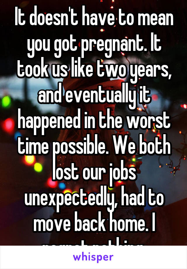 It doesn't have to mean you got pregnant. It took us like two years, and eventually it happened in the worst time possible. We both lost our jobs unexpectedly, had to move back home. I regret nothing.