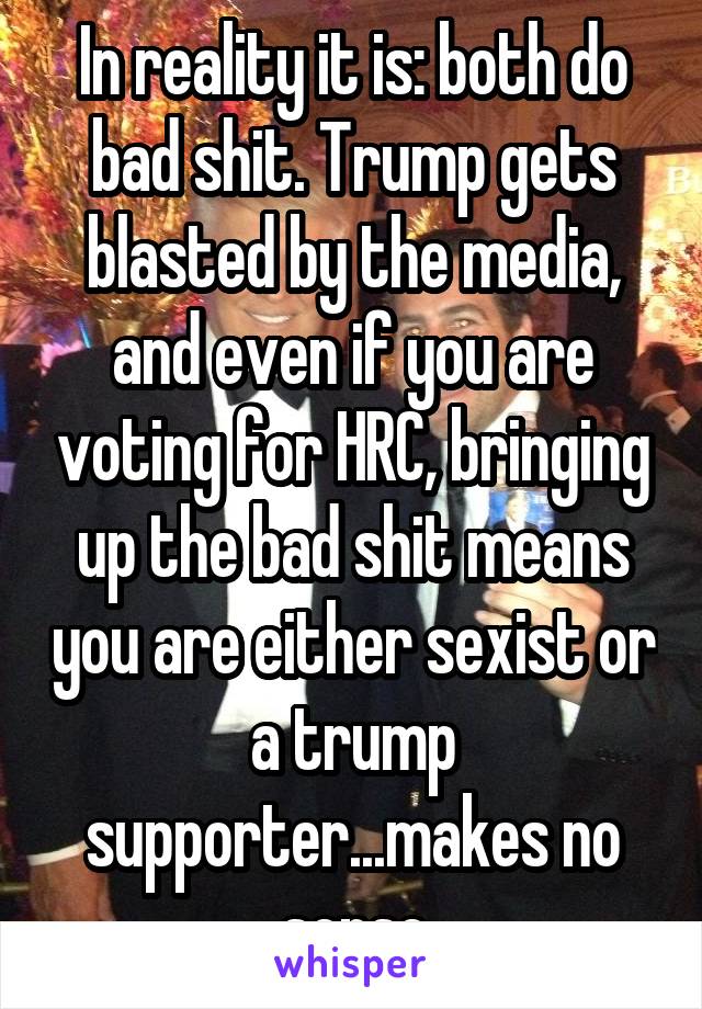 In reality it is: both do bad shit. Trump gets blasted by the media, and even if you are voting for HRC, bringing up the bad shit means you are either sexist or a trump supporter...makes no sense