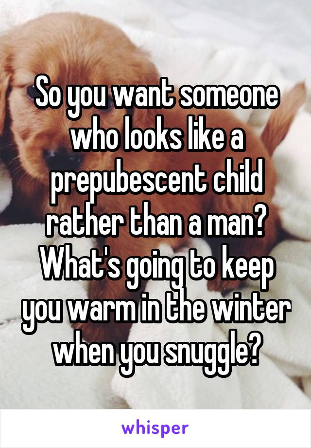 So you want someone who looks like a prepubescent child rather than a man? What's going to keep you warm in the winter when you snuggle?