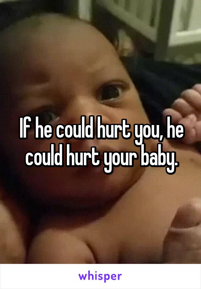 If he could hurt you, he could hurt your baby.