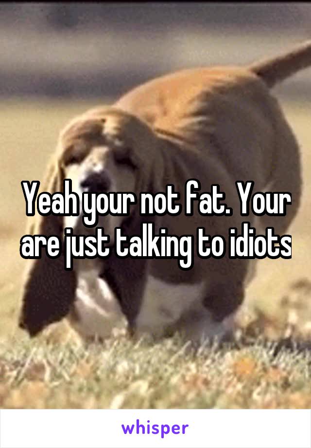 Yeah your not fat. Your are just talking to idiots