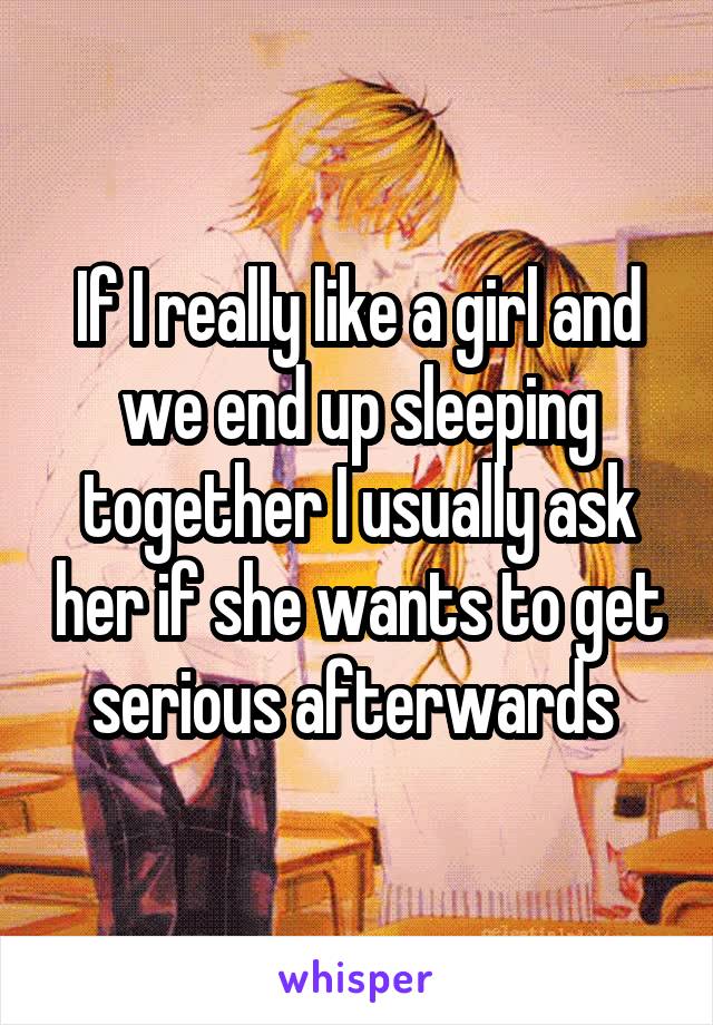 If I really like a girl and we end up sleeping together I usually ask her if she wants to get serious afterwards 