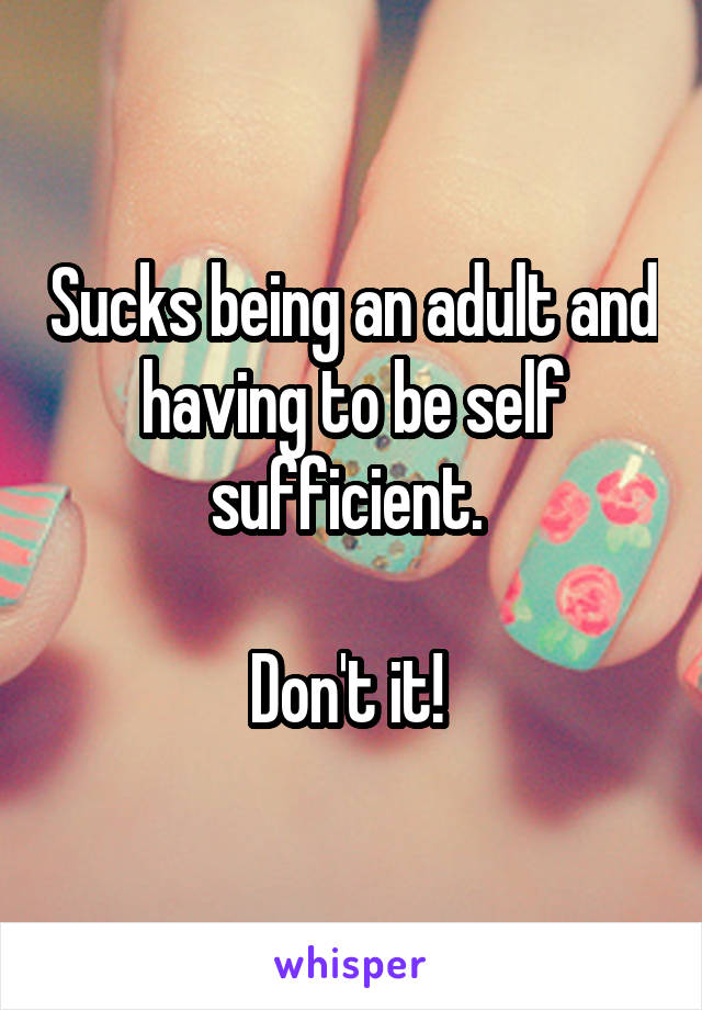 Sucks being an adult and having to be self sufficient. 

Don't it! 