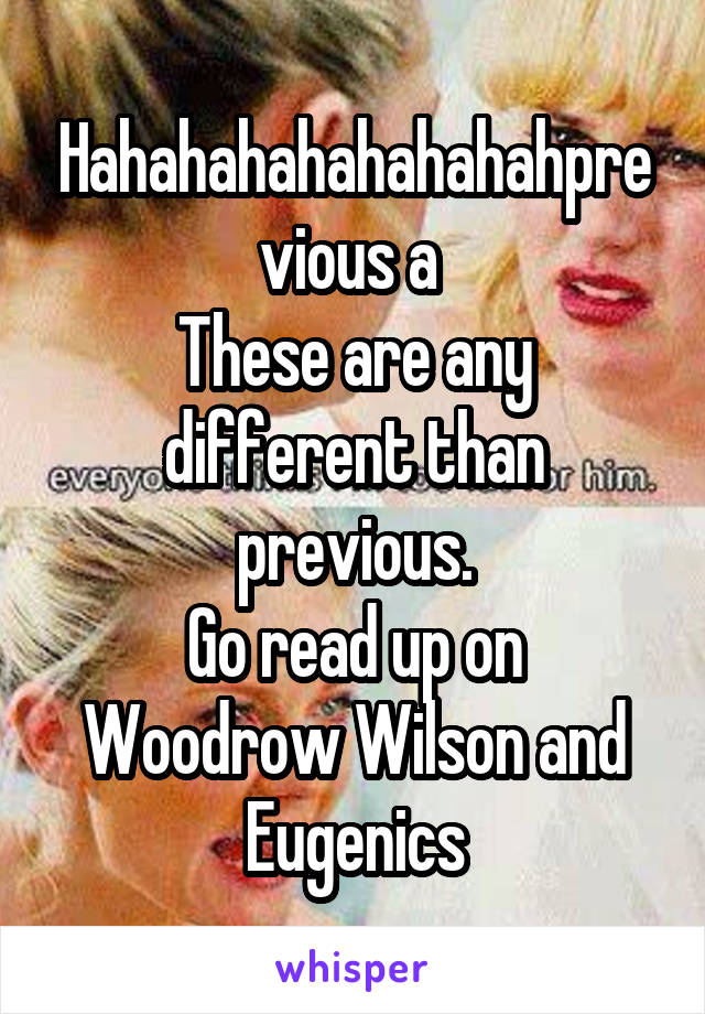 Hahahahahahahahahprevious a 
These are any different than previous.
Go read up on Woodrow Wilson and Eugenics